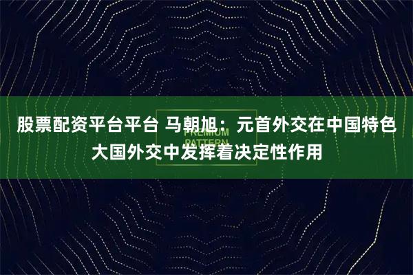 股票配资平台平台 马朝旭：元首外交在中国特色大国外交中发挥着决定性作用