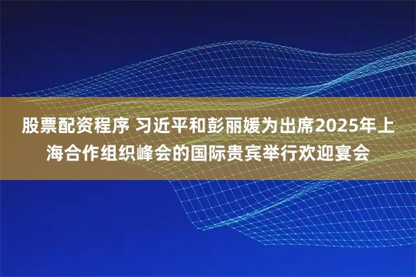 股票配资程序 习近平和彭丽媛为出席2025年上海合作组织峰会的国际贵宾举行欢迎宴会