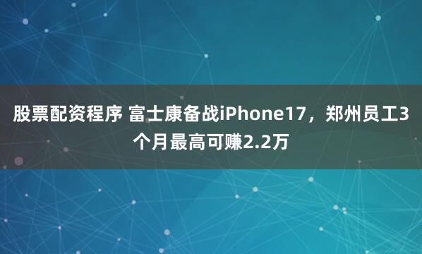 股票配资程序 富士康备战iPhone17，郑州员工3个月最高可赚2.2万
