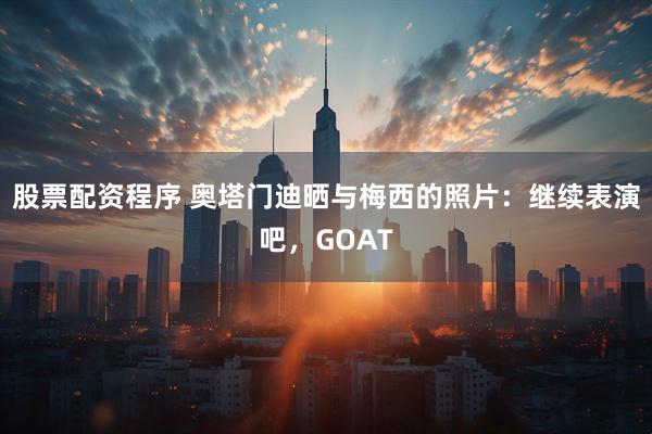 股票配资程序 奥塔门迪晒与梅西的照片：继续表演吧，GOAT