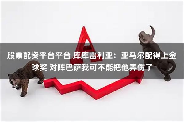 股票配资平台平台 库库雷利亚：亚马尔配得上金球奖 对阵巴萨我可不能把他弄伤了