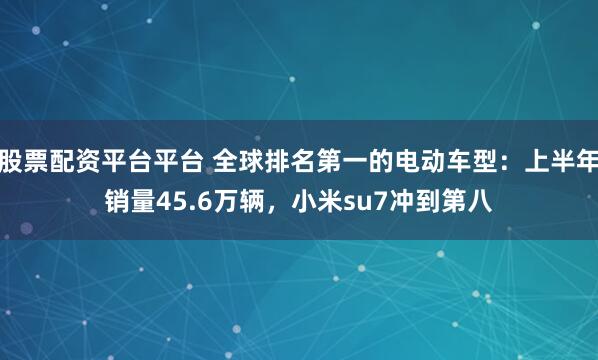 股票配资平台平台 全球排名第一的电动车型：上半年销量45.6万辆，小米su7冲到第八