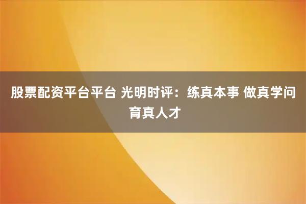 股票配资平台平台 光明时评：练真本事 做真学问 育真人才