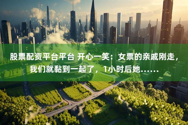 股票配资平台平台 开心一笑：女票的亲戚刚走，我们就黏到一起了，1小时后她……