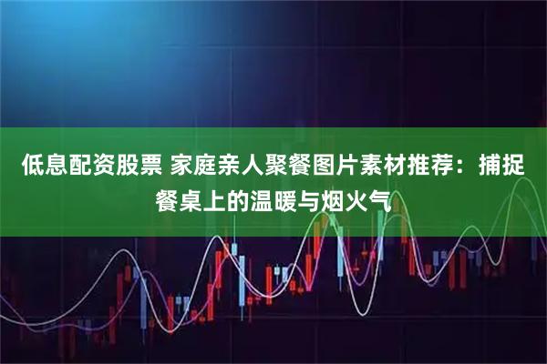 低息配资股票 家庭亲人聚餐图片素材推荐：捕捉餐桌上的温暖与烟火气
