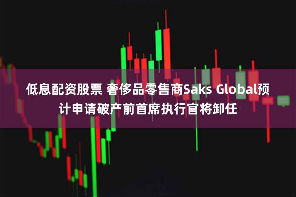 低息配资股票 奢侈品零售商Saks Global预计申请破产前首席执行官将卸任