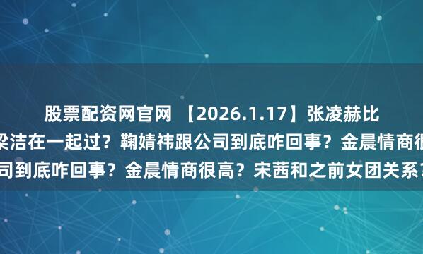 股票配资网官网 【2026.1.17】张凌赫比王鹤棣还厉害？陈哲远和梁洁在一起过？鞠婧祎跟公司到底咋回事？金晨情商很高？宋茜和之前女团关系？