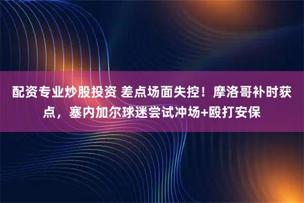 配资专业炒股投资 差点场面失控！摩洛哥补时获点，塞内加尔球迷尝试冲场+殴打安保