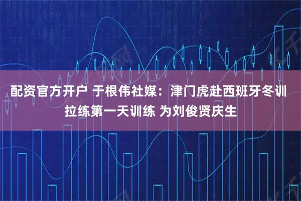 配资官方开户 于根伟社媒：津门虎赴西班牙冬训 拉练第一天训练 为刘俊贤庆生