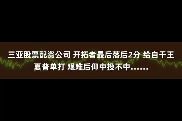 三亚股票配资公司 开拓者最后落后2分 给自干王夏普单打 艰难后仰中投不中……