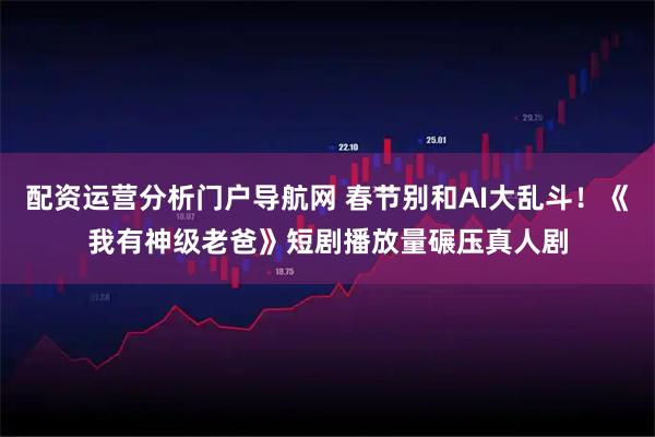 配资运营分析门户导航网 春节别和AI大乱斗！《我有神级老爸》短剧播放量碾压真人剧