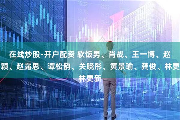 在线炒股-开户配资 软饭男、肖战、王一博、赵丽颖、赵露思、谭松韵、关晓彤、黄景瑜、龚俊、林更新