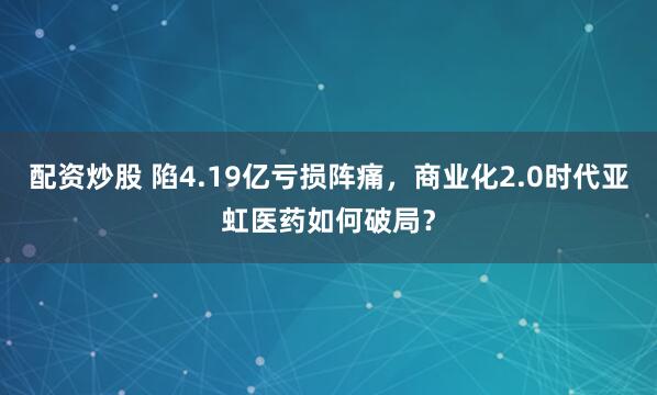 配资炒股 陷4.19亿亏损阵痛，商业化2.0时代亚虹医药如何破局？