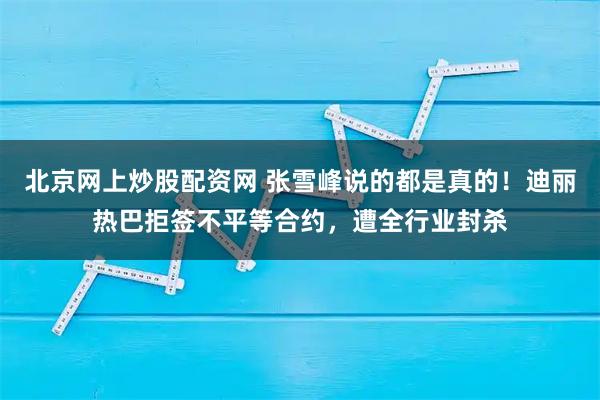 北京网上炒股配资网 张雪峰说的都是真的！迪丽热巴拒签不平等合约，遭全行业封杀