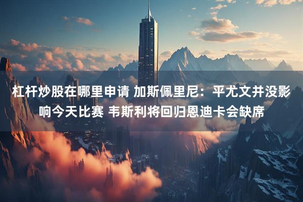 杠杆炒股在哪里申请 加斯佩里尼：平尤文并没影响今天比赛 韦斯利将回归恩迪卡会缺席