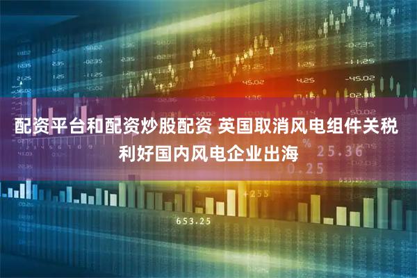 配资平台和配资炒股配资 英国取消风电组件关税 利好国内风电企业出海