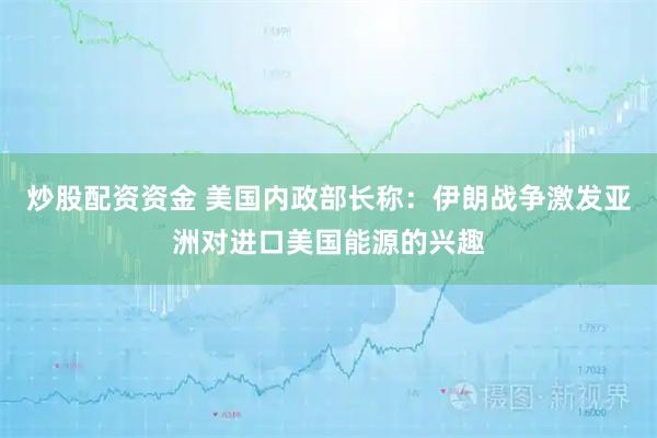 炒股配资资金 美国内政部长称：伊朗战争激发亚洲对进口美国能源的兴趣