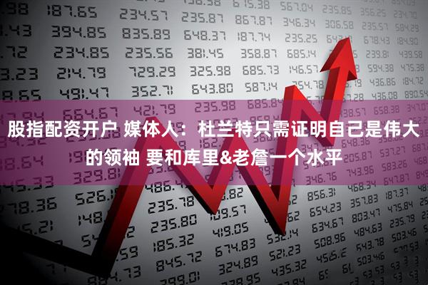 股指配资开户 媒体人：杜兰特只需证明自己是伟大的领袖 要和库里&老詹一个水平