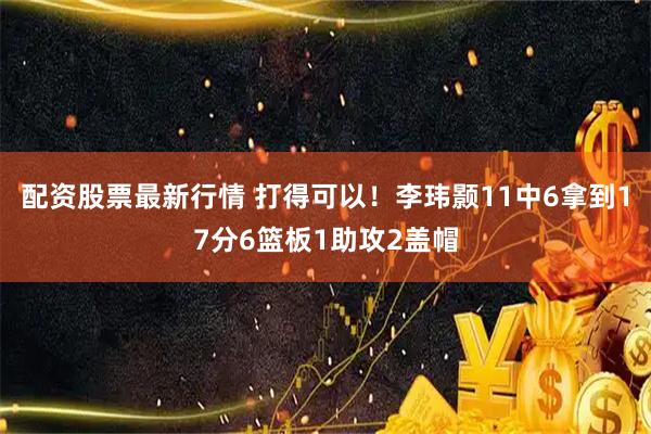 配资股票最新行情 打得可以！李玮颢11中6拿到17分6篮板1助攻2盖帽